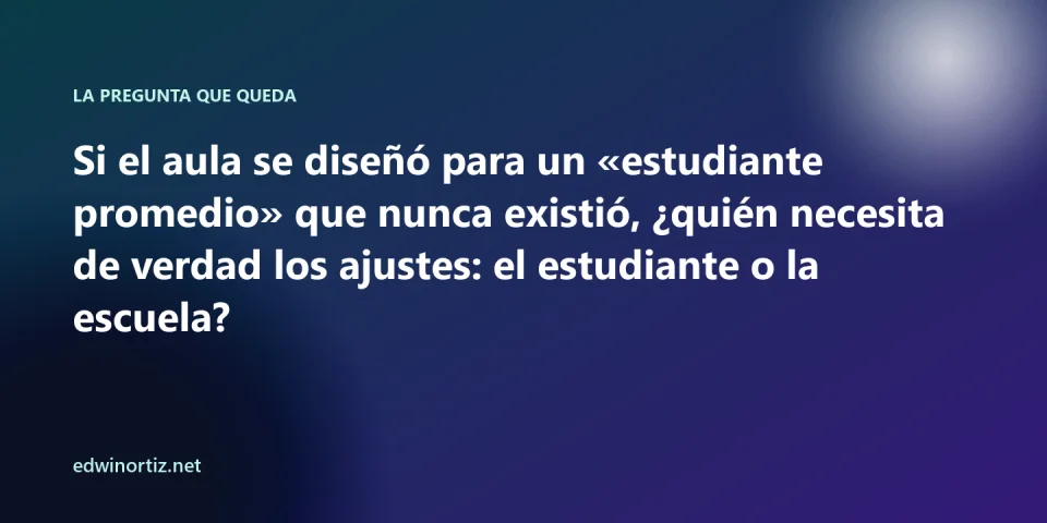 Pregunta final: si el aula se diseñó para un estudiante promedio que nunca existió, quién necesita de verdad los ajustes, el estudiante o la escuela