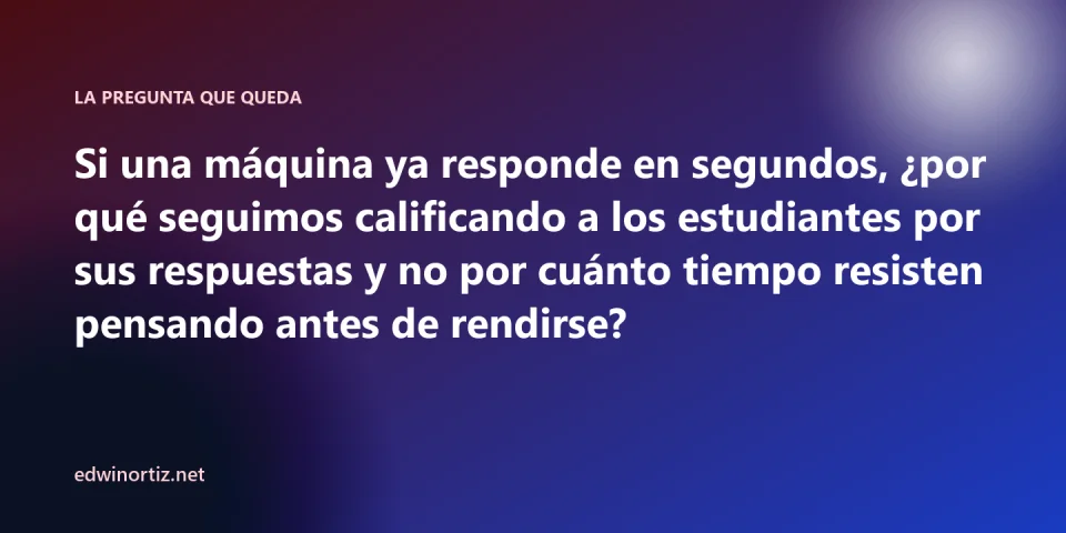 Pregunta final: si una máquina ya responde en segundos, por qué seguimos calificando a los estudiantes por sus respuestas y no por cuánto tiempo resisten pensando